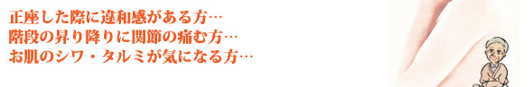 正座した際に違和感がある方…階段の昇り降りに関節の痛む方…お肌のシワ・タルミが気になる方…