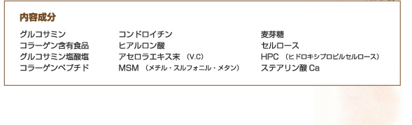 内容成分…グルコサミン、コラーゲン含有食品、グルコサミン塩酸塩、コラーゲンペプチド、コンドロイチン、ヒアルロン酸、アセロラエキス末（V.C）、MSM（メチル・スルフォニル・メタン）、麦芽糖、セルロース、HPC（ヒドロキシプロピルセルロース）、ステアリン酸Ca