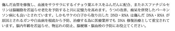 傷んだ血管を修復し、血液をサラサラにするイチョウ葉エキスをふんだんに配合、またホスファチジルセリンは脳細胞を若返らせ老化を予防すると共に記憶力を高めます。うつの改善、痴呆を併発したパーキンソン病にも良いとされています。しかもサケの白子から取り出したDND・RNAは傷んだDNA・RNAが原因とされるガンや白血病を根底から予防、治療する為に医療業界でもDNA修復治療として重宝されています。脳内年齢を若返らせ、物忘れの防止、脳梗塞・脳血栓の予防にお役立てください。