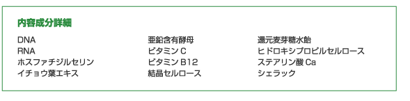 内容成分詳細…DNA、RNA、ホスファチジルセリン、イチョウ葉エキス、亜鉛含有酵母、ビタミンC、ビタミンB12、結晶セルロース、還元麦芽糖水飴、ヒドロキシプロピルセルロース、ステアリン酸Ca、シェラック 