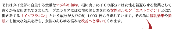 それはタイ北部に自生する貴重なマメ科の植物。根に実ったイモの部分には女性を若返らせる秘薬として古くから食用されてきました。プエラリアには女性の美しさを司る女性ホルモン「エストロゲン」と似た働きをする「イソフラボン」という成分が大豆の約1,000倍も含まれています。その為に豊乳効果や美肌にも絶大な効果を持ち、女性のあらゆる悩みを改善へと導いてくれます。